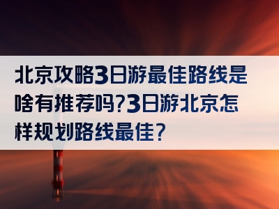 北京攻略3日游最佳路线是啥有推荐吗？3日游北京怎样规划路线最佳？