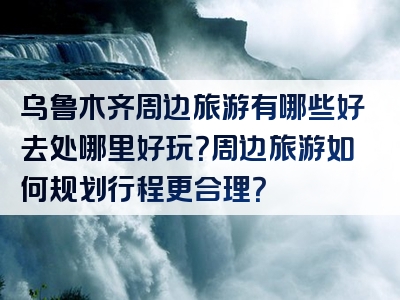 乌鲁木齐周边旅游有哪些好去处哪里好玩？周边旅游如何规划行程更合理？