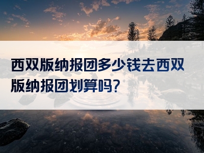西双版纳报团多少钱去西双版纳报团划算吗？