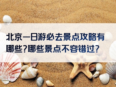 北京一日游必去景点攻略有哪些？哪些景点不容错过？