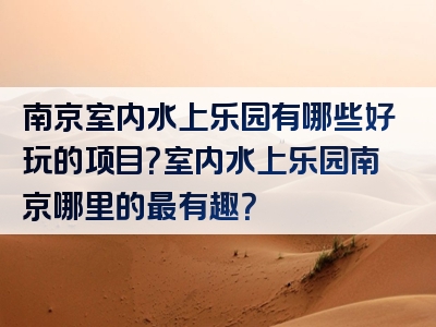 南京室内水上乐园有哪些好玩的项目？室内水上乐园南京哪里的最有趣？