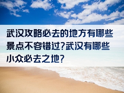 武汉攻略必去的地方有哪些景点不容错过？武汉有哪些小众必去之地？