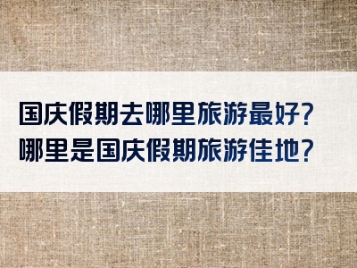国庆假期去哪里旅游最好？哪里是国庆假期旅游佳地？