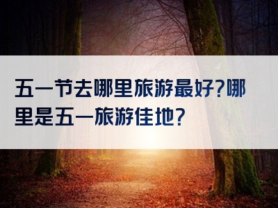 五一节去哪里旅游最好？哪里是五一旅游佳地？