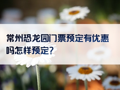 常州恐龙园门票预定有优惠吗怎样预定？