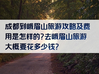 成都到峨眉山旅游攻略及费用是怎样的？去峨眉山旅游大概要花多少钱？