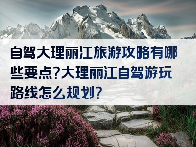 自驾大理丽江旅游攻略有哪些要点？大理丽江自驾游玩路线怎么规划？