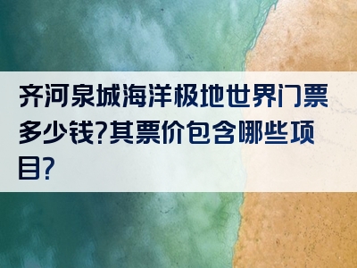 齐河泉城海洋极地世界门票多少钱？其票价包含哪些项目？