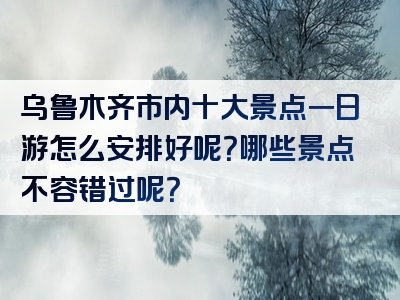 乌鲁木齐市内十大景点一日游怎么安排好呢？哪些景点不容错过呢？