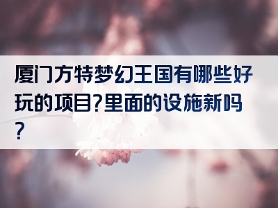 厦门方特梦幻王国有哪些好玩的项目？里面的设施新吗？
