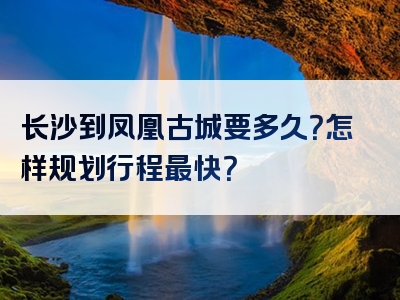 长沙到凤凰古城要多久？怎样规划行程最快？