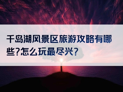 千岛湖风景区旅游攻略有哪些？怎么玩最尽兴？