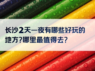 长沙2天一夜有哪些好玩的地方？哪里最值得去？