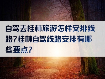 自驾去桂林旅游怎样安排线路？桂林自驾线路安排有哪些要点？