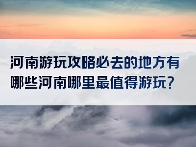 河南游玩攻略必去的地方有哪些河南哪里最值得游玩？