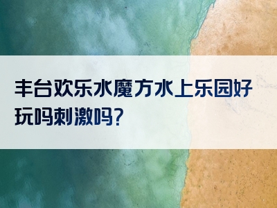 丰台欢乐水魔方水上乐园好玩吗刺激吗？