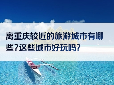 离重庆较近的旅游城市有哪些？这些城市好玩吗？