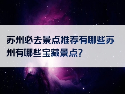 苏州必去景点推荐有哪些苏州有哪些宝藏景点？
