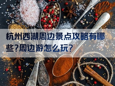 杭州西湖周边景点攻略有哪些？周边游怎么玩？