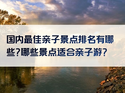 国内最佳亲子景点排名有哪些？哪些景点适合亲子游？