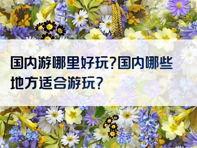 国内游哪里好玩？国内哪些地方适合游玩？