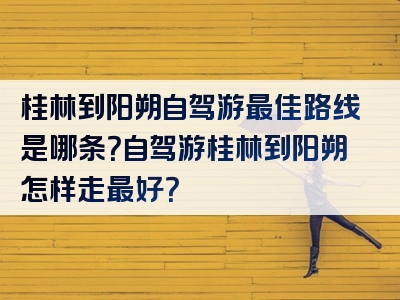 桂林到阳朔自驾游最佳路线是哪条？自驾游桂林到阳朔怎样走最好？