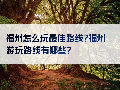 福州怎么玩最佳路线？福州游玩路线有哪些？