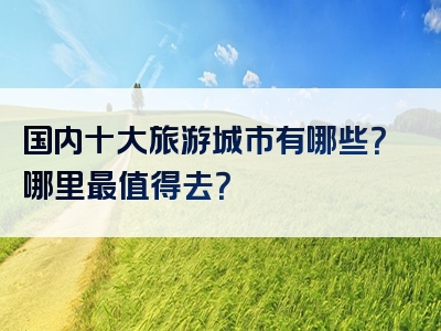 国内十大旅游城市有哪些？哪里最值得去？