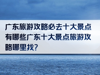 广东旅游攻略必去十大景点有哪些广东十大景点旅游攻略哪里找？