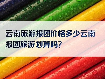 云南旅游报团价格多少云南报团旅游划算吗？