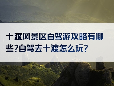 十渡风景区自驾游攻略有哪些？自驾去十渡怎么玩？