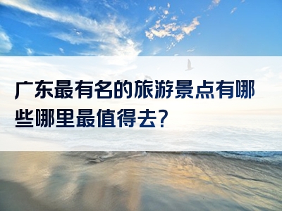 广东最有名的旅游景点有哪些哪里最值得去？