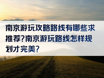 南京游玩攻略路线有哪些求推荐？南京游玩路线怎样规划才完美？
