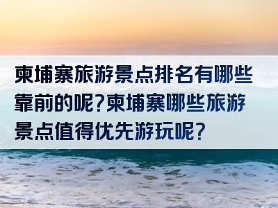 柬埔寨旅游景点排名有哪些靠前的呢？柬埔寨哪些旅游景点值得优先游玩呢？