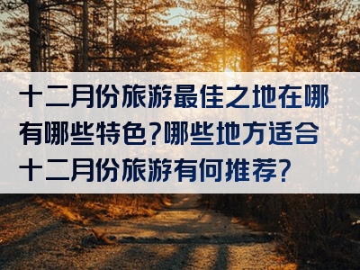 十二月份旅游最佳之地在哪有哪些特色？哪些地方适合十二月份旅游有何推荐？