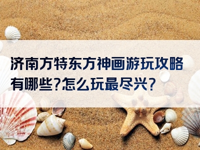济南方特东方神画游玩攻略有哪些？怎么玩最尽兴？