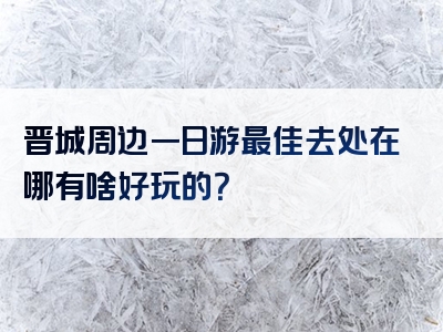 晋城周边一日游最佳去处在哪有啥好玩的？