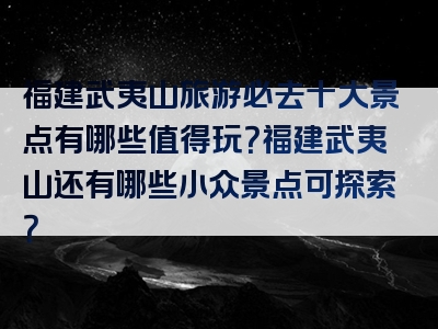 福建武夷山旅游必去十大景点有哪些值得玩？福建武夷山还有哪些小众景点可探索？