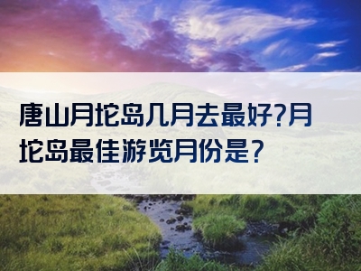 唐山月坨岛几月去最好？月坨岛最佳游览月份是？