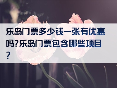乐岛门票多少钱一张有优惠吗？乐岛门票包含哪些项目？