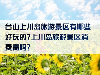 台山上川岛旅游景区有哪些好玩的？上川岛旅游景区消费高吗？
