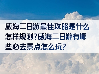 威海二日游最佳攻略是什么怎样规划？威海二日游有哪些必去景点怎么玩？