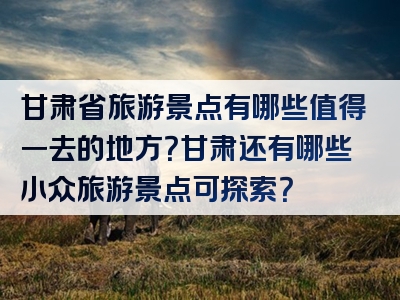 甘肃省旅游景点有哪些值得一去的地方？甘肃还有哪些小众旅游景点可探索？