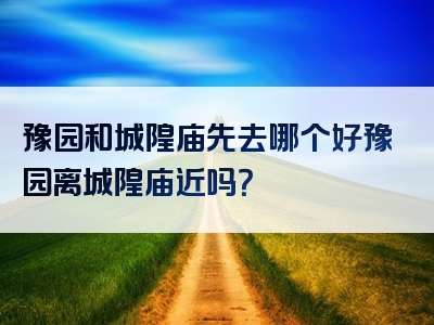 豫园和城隍庙先去哪个好豫园离城隍庙近吗？