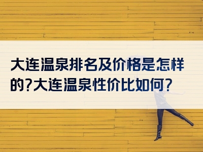 大连温泉排名及价格是怎样的？大连温泉性价比如何？