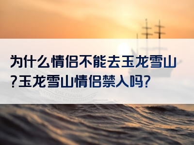 为什么情侣不能去玉龙雪山？玉龙雪山情侣禁入吗？