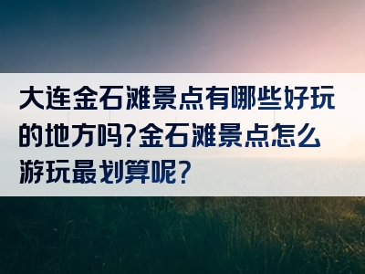 大连金石滩景点有哪些好玩的地方吗？金石滩景点怎么游玩最划算呢？