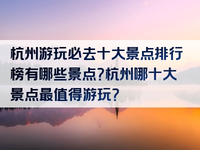 杭州游玩必去十大景点排行榜有哪些景点？杭州哪十大景点最值得游玩？