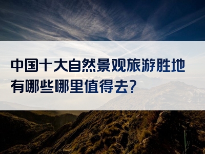 中国十大自然景观旅游胜地有哪些哪里值得去？
