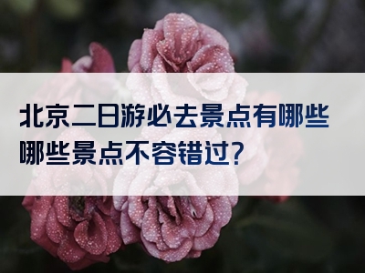 北京二日游必去景点有哪些哪些景点不容错过？